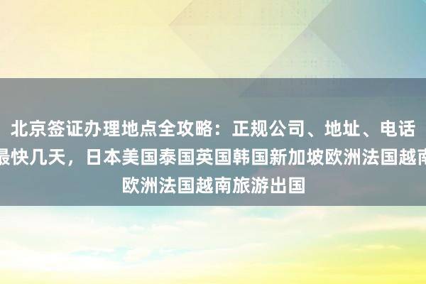 北京签证办理地点全攻略：正规公司、地址、电话、价格及最快几天，日本美国泰国英国韩国新加坡欧洲法国越南旅游出国