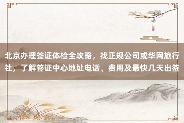 北京办理签证体检全攻略，找正规公司或华网旅行社，了解签证中心地址电话、费用及最快几天出签