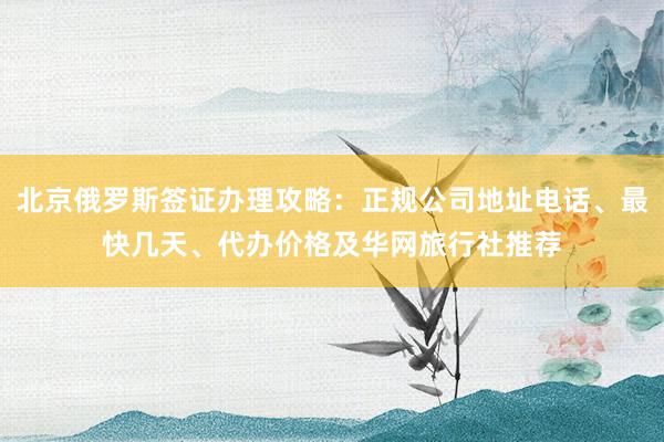 北京俄罗斯签证办理攻略：正规公司地址电话、最快几天、代办价格及华网旅行社推荐