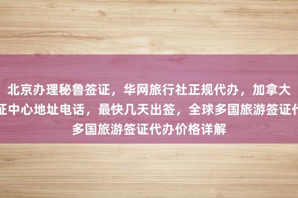 北京办理秘鲁签证，华网旅行社正规代办，加拿大使馆北京签证中心地址电话，最快几天出签，全球多国旅游签证代办价格详解
