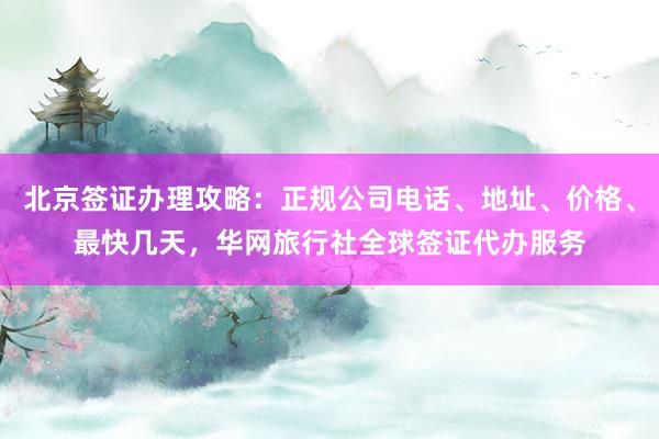 北京签证办理攻略：正规公司电话、地址、价格、最快几天，华网旅行社全球签证代办服务