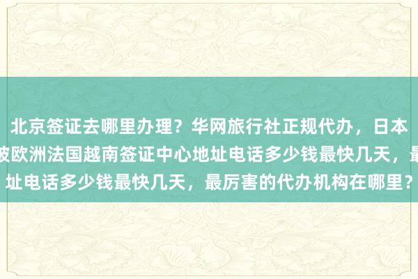 北京签证去哪里办理？华网旅行社正规代办，日本美国泰国英国韩国新加坡欧洲法国越南签证中心地址电话多少钱最快几天，最厉害的代办机构在哪里？