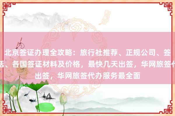 北京签证办理全攻略：旅行社推荐、正规公司、签证中心地址电话、各国签证材料及价格，最快几天出签，华网旅签代办服务最全面