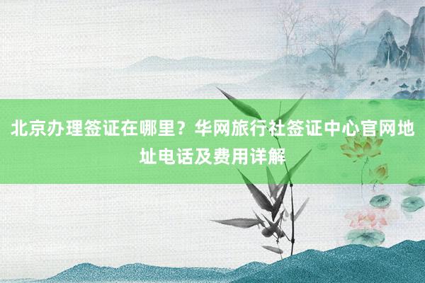 北京办理签证在哪里？华网旅行社签证中心官网地址电话及费用详解