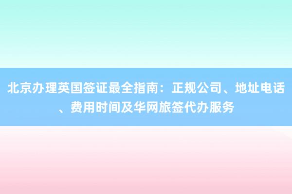 北京办理英国签证最全指南：正规公司、地址电话、费用时间及华网旅签代办服务