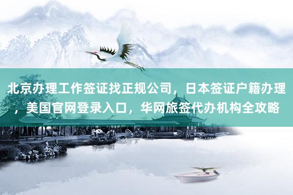 北京办理工作签证找正规公司，日本签证户籍办理，美国官网登录入口，华网旅签代办机构全攻略