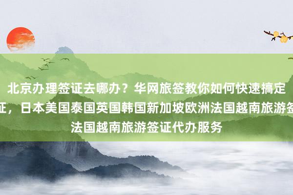 北京办理签证去哪办？华网旅签教你如何快速搞定全球各国签证，日本美国泰国英国韩国新加坡欧洲法国越南旅游签证代办服务
