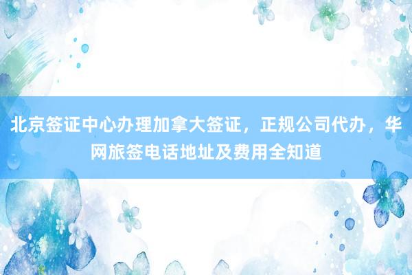 北京签证中心办理加拿大签证，正规公司代办，华网旅签电话地址及费用全知道