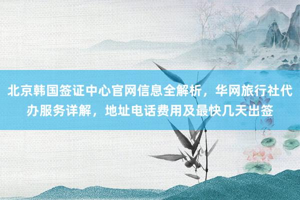 北京韩国签证中心官网信息全解析，华网旅行社代办服务详解，地址电话费用及最快几天出签